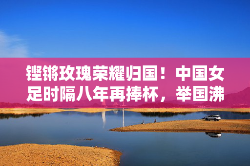 铿锵玫瑰荣耀归国！中国女足时隔八年再捧杯，举国沸腾迎英雄，铿锵玫瑰时隔八年再捧杯 荣耀归国举国沸腾