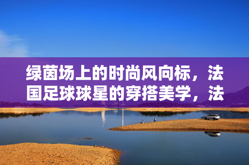 绿茵场上的时尚风向标，法国足球球星的穿搭美学，法国足球球星，绿茵场上的穿搭美学风向标