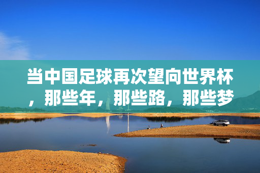 当中国足球再次望向世界杯，那些年，那些路，那些梦