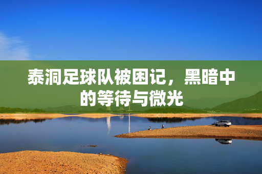 泰洞足球队被困记，黑暗中的等待与微光