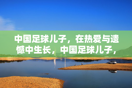 中国足球儿子，在热爱与遗憾中生长，中国足球儿子，在热爱与遗憾中生长