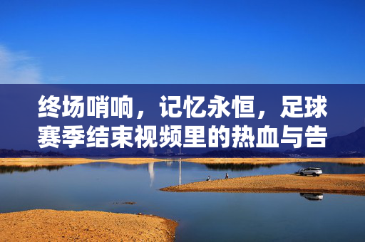 终场哨响，记忆永恒，足球赛季结束视频里的热血与告别