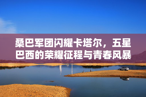 桑巴军团闪耀卡塔尔，五星巴西的荣耀征程与青春风暴，桑巴荣耀闪耀卡塔尔，五星巴西的青春征程