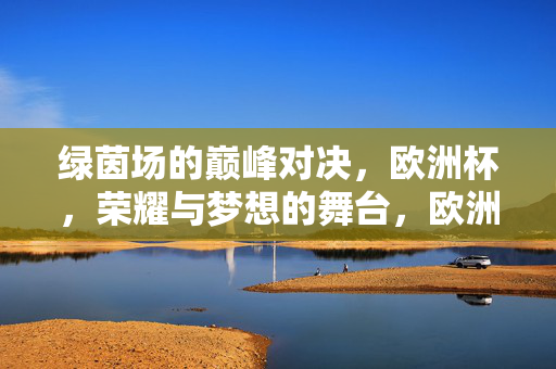 绿茵场的巅峰对决，欧洲杯，荣耀与梦想的舞台，欧洲杯巅峰对决，荣耀与梦想的绿茵舞台