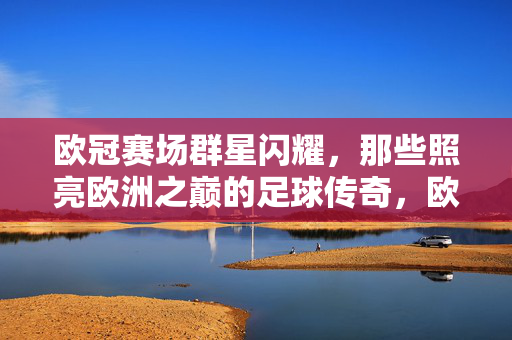欧冠赛场群星闪耀，那些照亮欧洲之巅的足球传奇，欧冠群星闪耀，照亮欧洲之巅的足球传奇