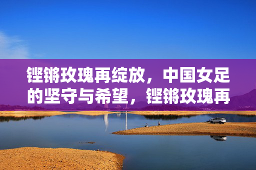 铿锵玫瑰再绽放,中国女足的坚守与希望,铿锵玫瑰再绽放,坚守铸就希望