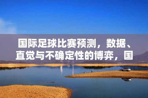 国际足球比赛预测,数据、直觉与不确定性的博弈,国际足球预测,数据、直觉与不确定性的博弈