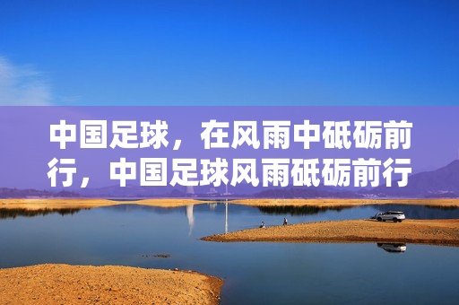 中国足球，在风雨中砥砺前行，中国足球风雨砥砺前行