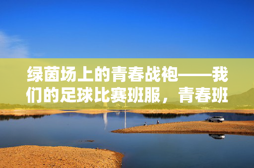 绿茵场上的青春战袍——我们的足球比赛班服，青春班服，绿茵战袍