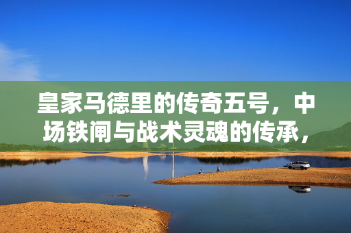 皇家马德里的传奇五号，中场铁闸与战术灵魂的传承，皇家马德里传奇五号，中场铁闸与战术灵魂的传承