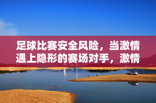 足球比赛安全风险，当激情遇上隐形的赛场对手，激情赛场的隐形对手，足球安全风险