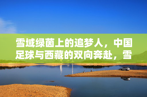 雪域绿茵上的追梦人，中国足球与西藏的双向奔赴，雪域绿茵上的双向奔赴，中国足球与西藏追梦人