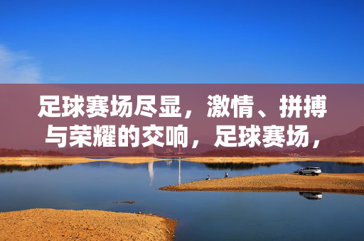 足球赛场尽显，激情、拼搏与荣耀的交响，足球赛场，激情拼搏与荣耀的交响