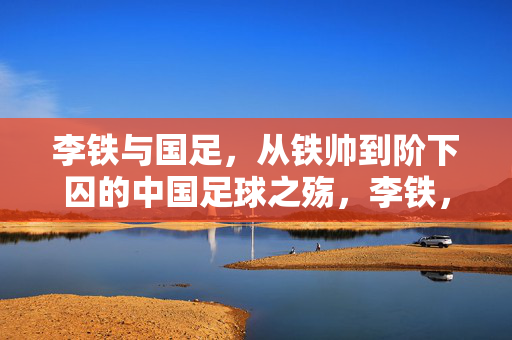 李铁与国足，从铁帅到阶下囚的中国足球之殇，李铁，从铁帅到阶下囚的中国足球之殇