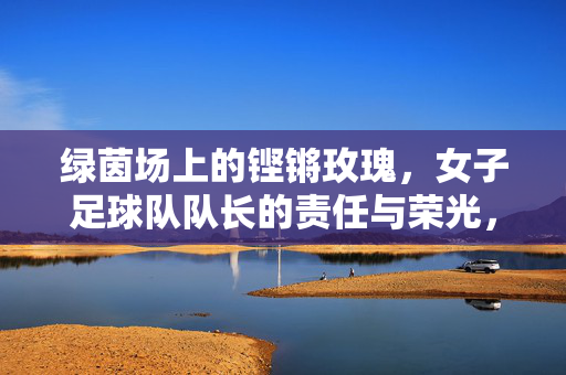 绿茵场上的铿锵玫瑰,女子足球队队长的责任与荣光,铿锵玫瑰队长,绿茵场上的责任与荣光