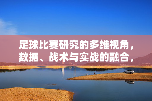 足球比赛研究的多维视角，数据、战术与实战的融合，足球比赛研究的多维融合，数据、战术与实战