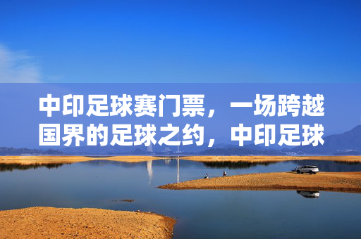 中印足球赛门票,一场跨越国界的足球之约,中印足球门票,跨越国界的足球之约