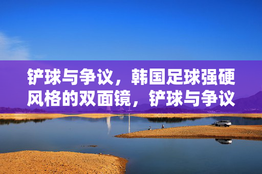 铲球与争议,韩国足球强硬风格的双面镜,铲球与争议,韩国足球强硬风格的双面镜