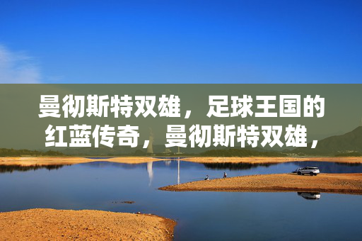 曼彻斯特双雄，足球王国的红蓝传奇，曼彻斯特双雄，足球王国的红蓝传奇