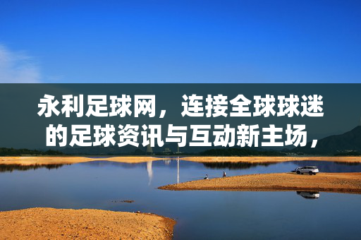 永利足球网，连接全球球迷的足球资讯与互动新主场，永利足球网，全球球迷的足球资讯互动新主场