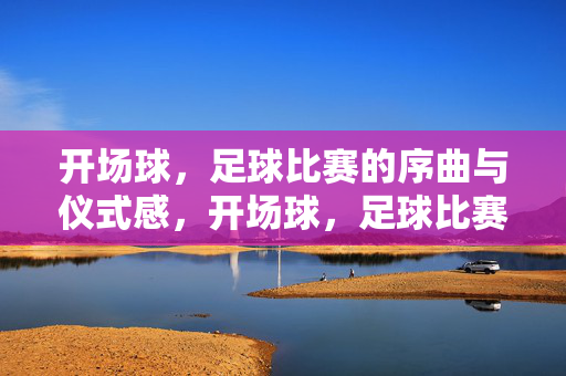 开场球，足球比赛的序曲与仪式感，开场球，足球比赛的序曲与仪式感