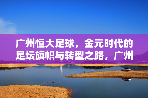 广州恒大足球，金元时代的足坛旗帜与转型之路，广州恒大，金元时代的足坛旗帜与转型之路