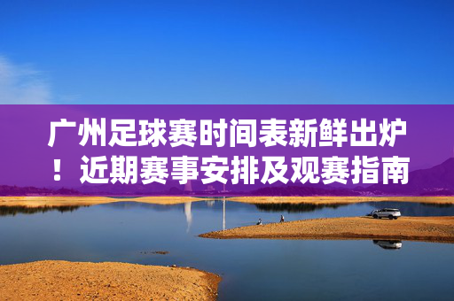 广州足球赛时间表新鲜出炉！近期赛事安排及观赛指南，广州足球赛时间表新鲜出炉！近期赛事及观赛指南