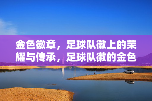 金色徽章，足球队徽上的荣耀与传承，足球队徽的金色荣耀传承