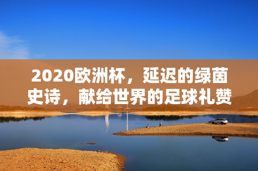 2020欧洲杯，延迟的绿茵史诗，献给世界的足球礼赞，2020欧洲杯，延迟的绿茵史诗，献给世界的足球礼赞
