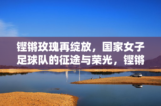 铿锵玫瑰再绽放，国家女子足球队的征途与荣光，铿锵玫瑰再绽放，国家女子足球队的征途与荣光