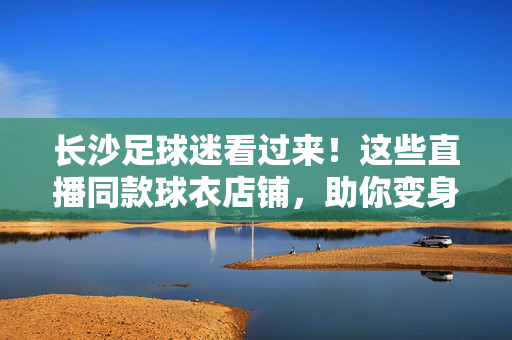 长沙足球迷看过来！这些直播同款球衣店铺，助你变身赛场最靓的仔，长沙足球迷必冲！直播同款球衣店铺，变身赛场最靓仔