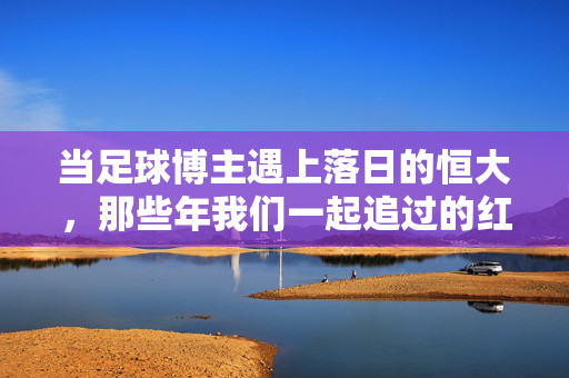当足球博主遇上落日的恒大，那些年我们一起追过的红色信仰，足球博主与落日恒大，那些年追过的红色信仰