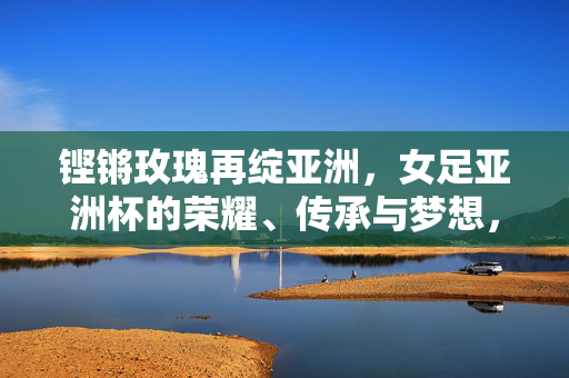 铿锵玫瑰再绽亚洲,女足亚洲杯的荣耀、传承与梦想,铿锵玫瑰再绽亚洲,荣耀传承梦想之路