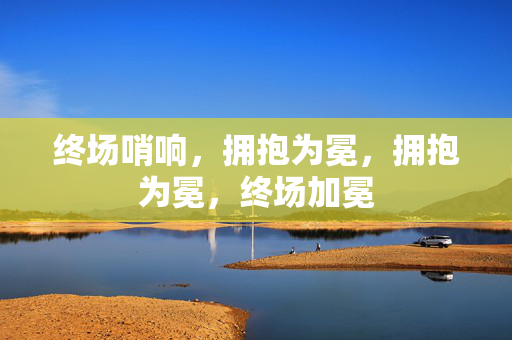 终场哨响，拥抱为冕，拥抱为冕，终场加冕
