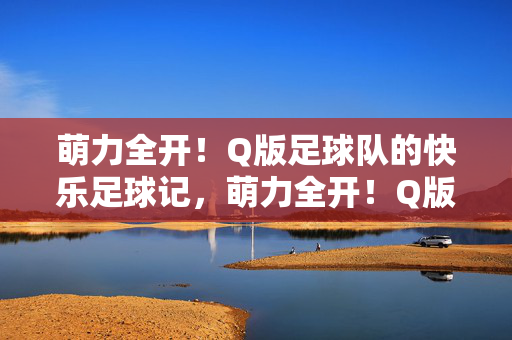 萌力全开！Q版足球队的快乐足球记，萌力全开！Q版足球队的快乐足球记