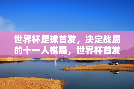 世界杯足球首发，决定战局的十一人棋局，世界杯首发，战局十一人棋局