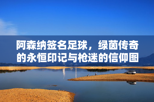 阿森纳签名足球，绿茵传奇的永恒印记与枪迷的信仰图腾，阿森纳签名足球，枪迷的信仰图腾与绿茵永恒印记