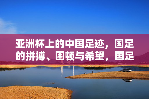 亚洲杯上的中国足迹，国足的拼搏、困顿与希望，国足亚洲杯足迹，拼搏、困顿与希望