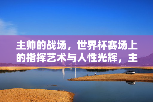 主帅的战场，世界杯赛场上的指挥艺术与人性光辉，主帅的战场，世界杯指挥艺术与人性光辉