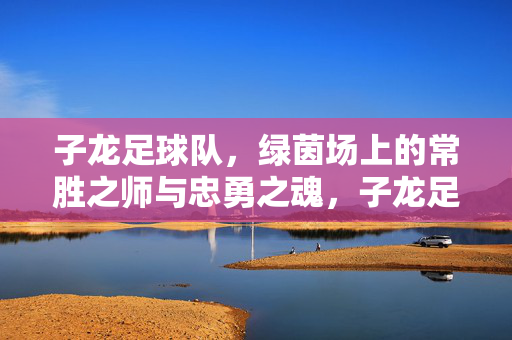 子龙足球队，绿茵场上的常胜之师与忠勇之魂，子龙足球队，绿茵常胜忠勇魂
