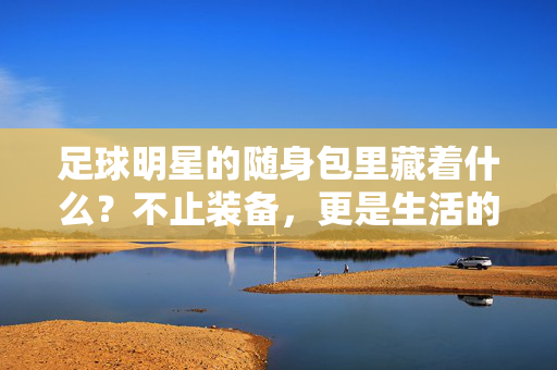 足球明星的随身包里藏着什么？不止装备，更是生活的缩影，足球明星的随身包，不止装备，更是生活缩影