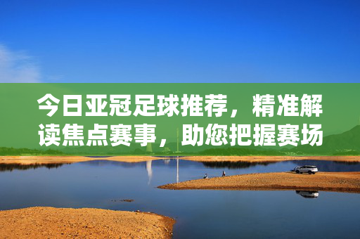 今日亚冠足球推荐，精准解读焦点赛事，助您把握赛场脉搏，今日亚冠焦点赛事推荐，精准解读赛场脉搏