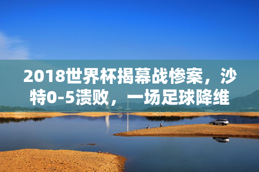 2018世界杯揭幕战惨案，沙特0-5溃败，一场足球降维打击的警示