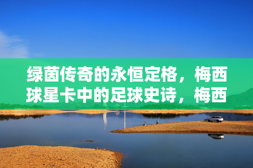 绿茵传奇的永恒定格，梅西球星卡中的足球史诗，梅西球星卡，绿茵传奇的永恒史诗
