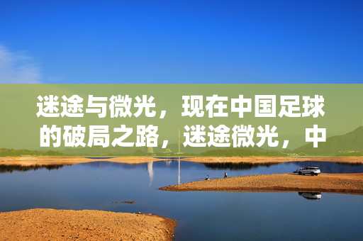 迷途与微光,现在中国足球的破局之路,迷途微光,中国足球破局之路