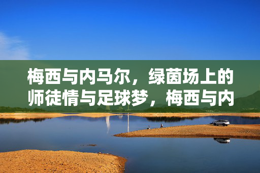 梅西与内马尔，绿茵场上的师徒情与足球梦，梅西与内马尔，绿茵场上的师徒情与足球梦