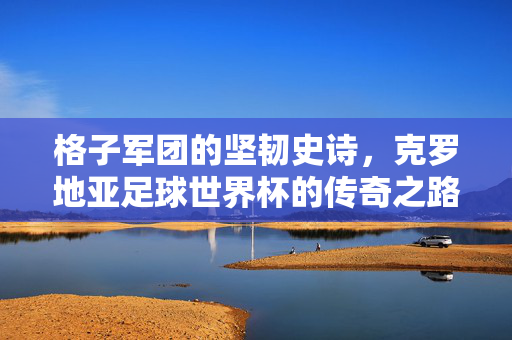 格子军团的坚韧史诗，克罗地亚足球世界杯的传奇之路，格子军团世界杯史诗，坚韧铸就传奇