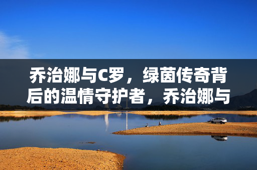 乔治娜与C罗，绿茵传奇背后的温情守护者，乔治娜与C罗，绿茵传奇的温情守护者