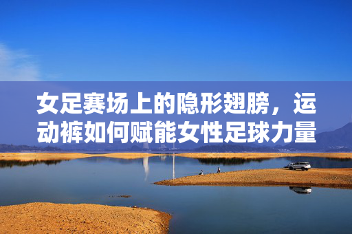 女足赛场上的隐形翅膀，运动裤如何赋能女性足球力量，女足赛场隐形翅膀，运动裤赋能女性足球力量
