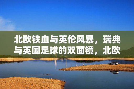 北欧铁血与英伦风暴，瑞典与英国足球的双面镜，北欧铁血与英伦风暴，瑞典英国足球的双面镜